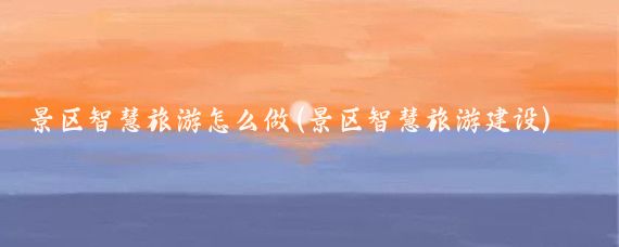 景区智慧旅游怎么做(景区智慧旅游建设)