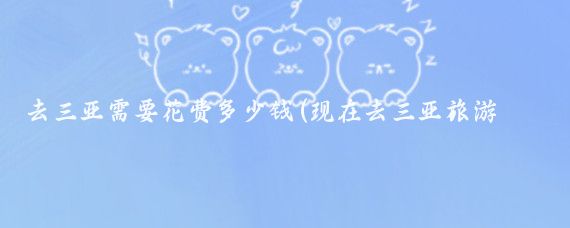 去三亚需要花费多少钱(现在去三亚旅游需要多少钱)