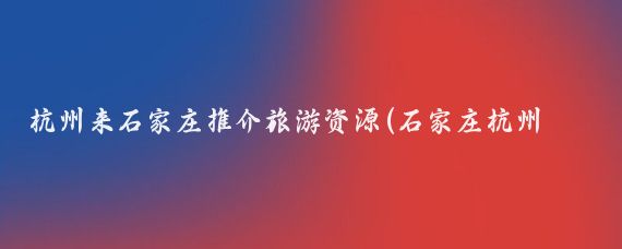 杭州来石家庄推介旅游资源(石家庄杭州旅游)