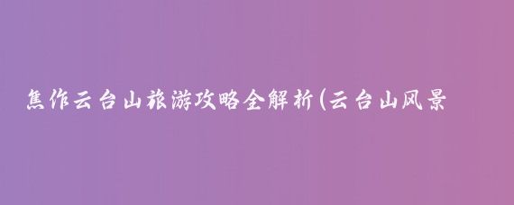 焦作云台山旅游攻略全解析(云台山风景区旅游攻略)