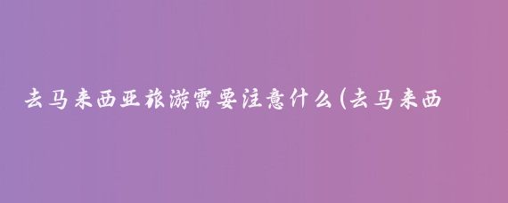 去马来西亚旅游需要注意什么(去马来西亚旅游要注意什么)