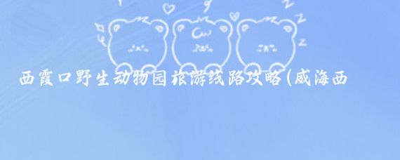 西霞口野生动物园旅游线路攻略(威海西霞口旅游攻略)