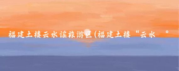 福建土楼云水谣旅游区(福建土楼“云水谣”旅游攻略)
