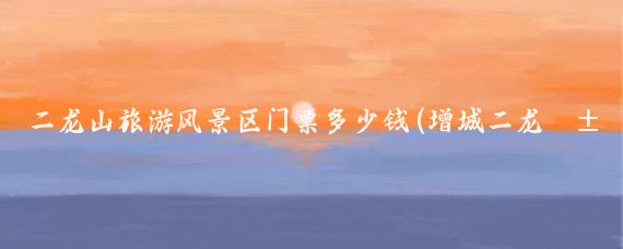 二龙山旅游风景区门票多少钱(增城二龙山旅游风景区门票)