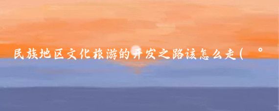 民族地区文化旅游的开发之路该怎么走(民族文化旅游开发)