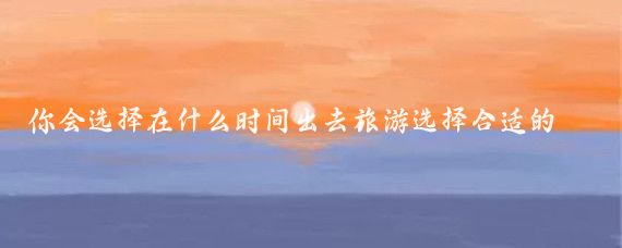 你会选择在什么时间出去旅游选择合适的旅游时间需综合考虑个人偏好、目的地气候等