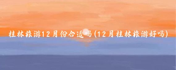 桂林旅游12月份合适吗(12月桂林旅游好吗)