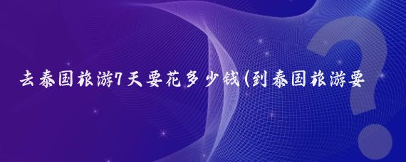 去泰国旅游7天要花多少钱(到泰国旅游要花多少钱)