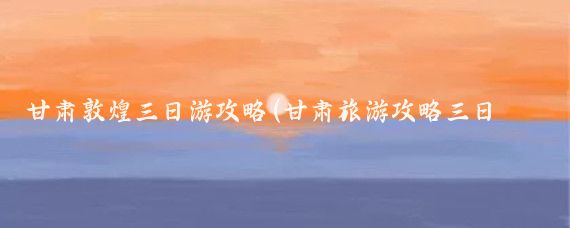 甘肃敦煌三日游攻略(甘肃旅游攻略三日游)