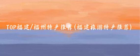 TOP福建/福州特产推荐(福建旅游特产推荐)