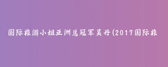 国际旅游小姐亚洲总冠军吴丹(2017国际旅游小姐吴丹)