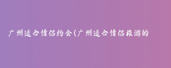广州适合情侣约会(广州适合情侣旅游的地方)