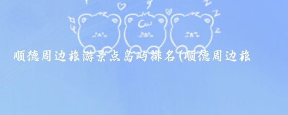 顺德周边旅游景点岛屿排名(顺德周边旅游景点大全)