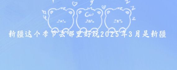新疆这个季节去哪里好玩2025年3月是新疆的初春时节