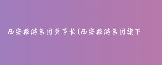 西安旅游集团董事长(西安旅游集团旗下两上市公司董事长同日变更 - 今日头条)