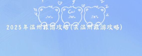2025年温州旅游攻略(去温州旅游攻略)