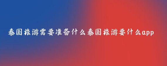 泰国旅游需要准备什么泰国旅游要什么app(泰国旅游必备app)