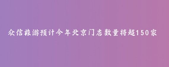 众信旅游预计今年北京门店数量将超150家(众信旅游北京门店)