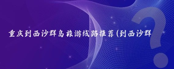 重庆到西沙群岛旅游线路推荐(到西沙群岛旅游攻略)
