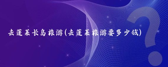 去蓬莱长岛旅游(去蓬莱旅游要多少钱)