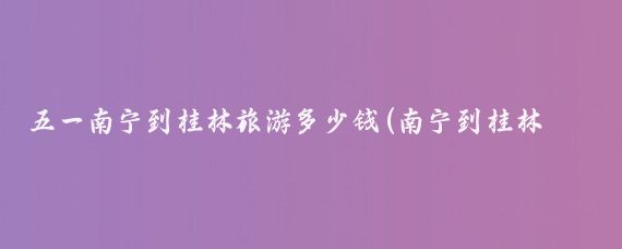 五一南宁到桂林旅游多少钱(南宁到桂林旅游查询)