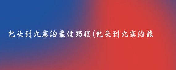 包头到九寨沟最佳路程(包头到九寨沟旅游)