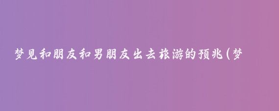 梦见和朋友和男朋友出去旅游的预兆(梦到和男朋友出去旅游)