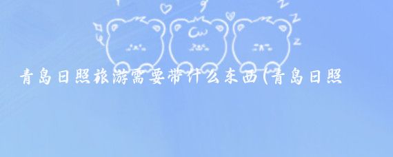 青岛日照旅游需要带什么东西(青岛日照旅游带什么)
