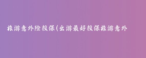 旅游意外险投保(出游最好投保旅游意外险)