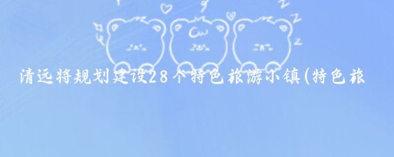 清远将规划建设28个特色旅游小镇(特色旅游小镇规划)