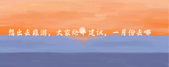 想出去旅游，大家给个建议，一月份去哪好呢！