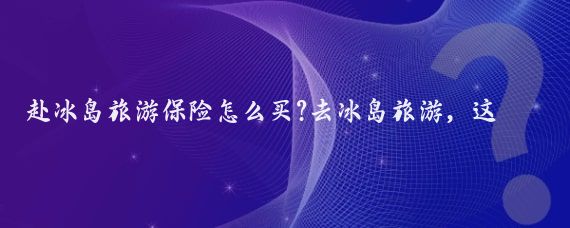 赴冰岛旅游保险怎么买?去冰岛旅游，这份保险购买指南请查收！