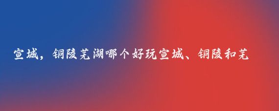 宣城，铜陵芜湖哪个好玩宣城、铜陵和芜湖都是安徽省内的旅游胜地