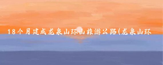 18个月建成龙泉山环山旅游公路(龙泉山环山旅游公路)