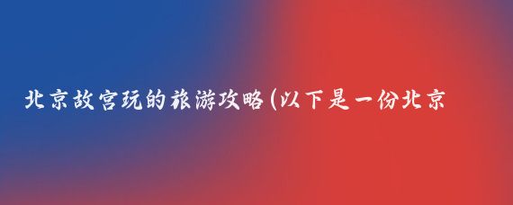 北京故宫玩的旅游攻略(以下是一份北京故宫的旅游攻略)