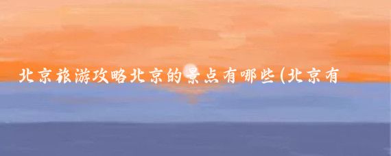 北京旅游攻略北京的景点有哪些(北京有很多必去的景点,有哪些?北京旅游北京风景打卡点)
