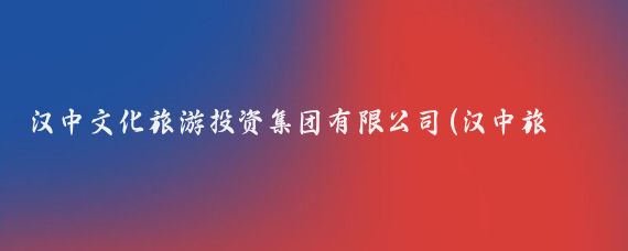 汉中文化旅游投资集团有限公司(汉中旅游文化投资集团)