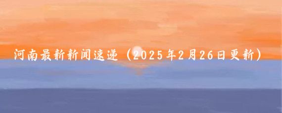 河南最新新闻速递（2025年2月26日更新）