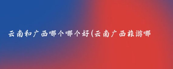 云南和广西哪个哪个好(云南广西旅游哪个好玩)