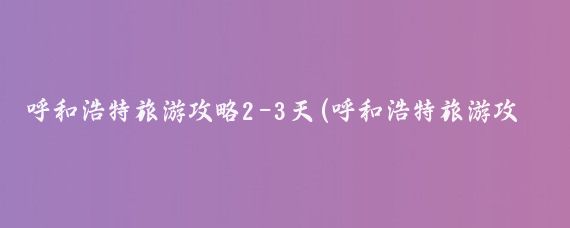 呼和浩特旅游攻略2-3天(呼和浩特旅游攻略)