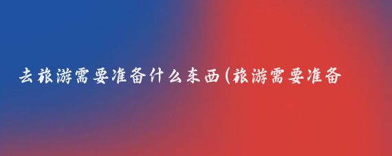 去旅游需要准备什么东西(旅游需要准备什么东西)