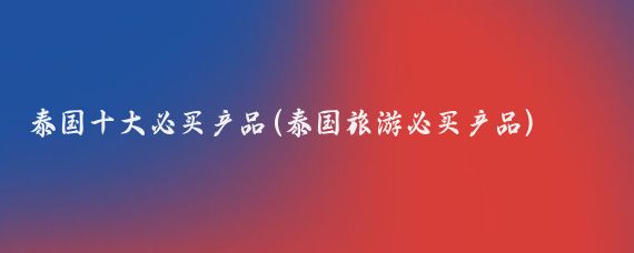 泰国十大必买产品(泰国旅游必买产品)