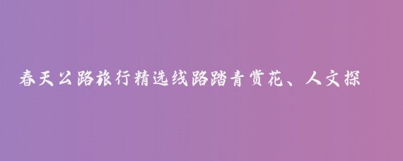 春天公路旅行精选线路踏青赏花、人文探秘、美食体验全攻略