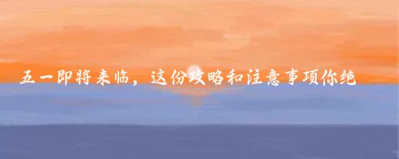 五一即将来临，这份攻略和注意事项你绝对不能错过!5月旅游计划五一趣哪玩