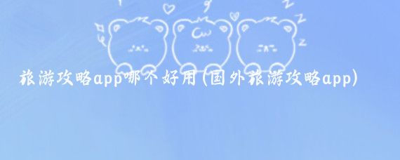 旅游攻略app哪个好用(国外旅游攻略app)