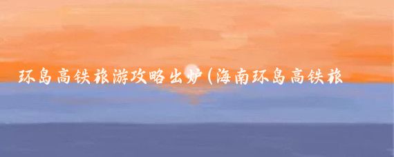 环岛高铁旅游攻略出炉(海南环岛高铁旅游攻略)
