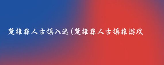 楚雄彝人古镇入选(楚雄彝人古镇旅游攻略)