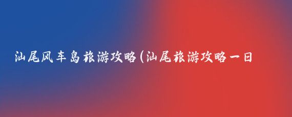 汕尾风车岛旅游攻略(汕尾旅游攻略一日游)
