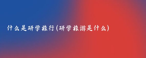 什么是研学旅行(研学旅游是什么)