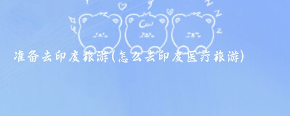 准备去印度旅游(怎么去印度医疗旅游)